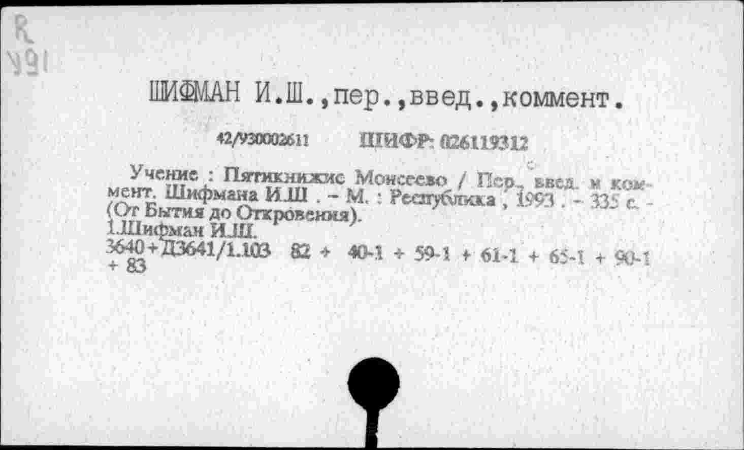 ﻿ШИФМАН И.Ш.,пер.,введ.,коммент.
42/9300026И ШИФР: 026119312
Учение, : Пятикнижие Моисеево / Пео. ьвед и ко*-мент Шифмана И Ш . - М. : Реот^ка ГЬз - 335 с (От Бытия до Откровения).
Шифман ИШ. 7
36^+713641/1.103 82 + 40-1 + 59-1 + 61-1 + 65-1 + 90-1